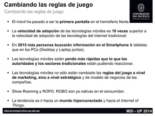 Cambiando las reglas de juego 
Cambiando las reglas de juego 
El móvil ha pasado a ser la primera pantallaen el hemisferio Norte. 
La velocidad de adopción de las tecnologías móviles es 10 veces superior a la velocidad de adopción de las tecnologías del internet tradicional. 
En 2015 más personas buscarán información en el Smartphone& tabletas que en los PCs(Desktop y Laptop juntos). 
Las tecnologías móviles están yendo más rápidas que lo que las autoridades y los sectores tradicionales están pudiendo reaccionar. 
Las tecnologías móviles no sólo están cambiado las reglas del juego a nivel de marketing, sino a nivel estratégico y de modelo de negocios de las compañías. 
Show Roomingy ROPO, ROBO son ya nativas en el consumidor. 
La tendencia es ir hacia un mundo híperconectadoy hacia el Internet of Things. 
MDI -UP 2014  