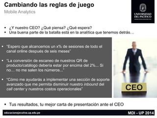 “Espero que alcancemos un x% de sesiones de todo el canal online después de seis meses” 
“La conversión de escaneo de nuestros QR de producto/catálogo debería estar por encima del 2%... Si no… no me salen los números...” 
“Cómo me ayudarás a implementar una sección de soporte avanzado que me permita disminuir nuestro inbounddel callcenter y nuestros costos operacionales” 
¿Y nuestro CEO? ¿Qué piensa? ¿Qué espera? 
Una buena parte de la batalla está en la analítica que tenemos detrás… 
Tus resultados, tu mejor carta de presentación ante el CEO 
MDI -UP 2014 
Cambiando las reglas de juego 
Mobile Analytics  