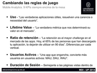 Cambiando las reglas de juego 
Mobile Analytics. 9 KPIssiempre encima de la mesa 
Uso -“Las verdaderas aplicaciones útiles, resuelven una carencia o necesidad del usuario”. 
LifetimeValue–“La verdadera métrica que nos determinará su valor en el mercado”. 
Ratio de retención –“La retención es el mayor challengeen el mercado de las apps. Hoy, el 65% de las personas que han descargado tu aplicación, la dejarán de utilizar en 90 días”. Diferencias por cada vertical. 
Usuarios Activos –“Una app que engancha, convierte más usuarios en usuarios activos: MAU, DAU, WAU”. 
Duración de Sesión –Semejante a las páginas vistas dentro de un diario online.” 
MDI -UP 2014  