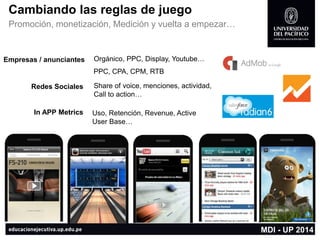 MDI -UP 2014 
Cambiando las reglas de juego 
Promoción, monetización, Medición y vuelta a empezar… 
Empresas / anunciantes 
Redes Sociales 
Orgánico, PPC, Display, Youtube… 
PPC, CPA, CPM, RTB 
Share of voice, menciones, actividad, 
Callto action… 
In APP Metrics 
Uso, Retención, Revenue, Active User Base…  