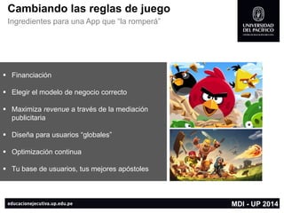 Cambiando las reglas de juego 
Ingredientes para una App que “la romperá” 
MDI -UP 2014 
Financiación 
Elegir el modelo de negocio correcto 
Maximiza revenuea través de la mediación publicitaria 
Diseña para usuarios “globales” 
Optimización continua 
Tu base de usuarios, tus mejores apóstoles  