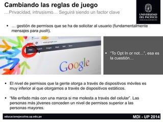 Cambiando las reglas de juego 
…Privacidad, intrusismo… Seguirá siendo un factor clave 
El nivel de permisos que la gente otorga a través de dispositivos móviles es muy inferior al que otorgamos a través de dispositivos estáticos. 
“Me enfado más con una marca si me molesta a través del celular”. Las personas más jóvenes conceden un nivel de permisos superior a las personas mayores. 
“To OptIn ornot…”, esa es la cuestión… 
… gestión de permisos que se ha de solicitar al usuario (fundamentalmente mensajes para push). 
MDI -UP 2014  