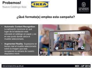 Probemos! 
Nuevo Catálogo Ikea 
¿Qué formato(s) emplea esta campaña? 
•AutomaticContent Recognition: La aplicación reconoce en qué lugar de la habitación está colocado el catálogo en papel, y es en ese punto donde ubica el mueble seleccionado. 
•AugmentedReality: Superpone en tiempo real el mueble seleccionado sobre la imagen que está recogiendo la cámara de nuestro dispositivo móvil. 
MDI -UP 2014  
