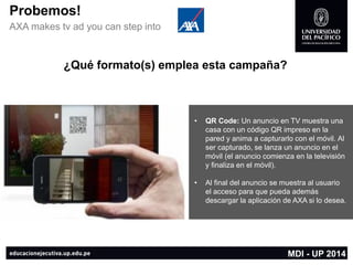 Probemos! 
AXA makes tvad you can step into 
•QR Code: Un anuncio en TV muestra una casa con un código QR impreso en la pared y anima a capturarlo con el móvil. Al ser capturado, se lanza un anuncio en el móvil (el anuncio comienza en la televisión y finaliza en el móvil). 
•Al final del anuncio se muestra al usuario el acceso para que pueda además descargar la aplicación de AXA si lo desea. 
MDI -UP 2014 
¿Qué formato(s) emplea esta campaña?  