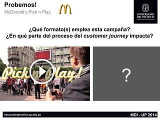 Probemos! 
McDonald’s Pick n Play 
MDI -UP 2014 
¿Qué formato(s) emplea esta campaña? 
¿En qué parte del proceso del customerjourneyimpacta? 
?  