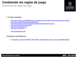 Cambiandolasreglasde juego 
Cambiandolasreglasde juego 
Fuentes utilizadas 
•https://econsultancy.com/blog/9943-how-can-marketers-react-to-multi-screen-trends#i.c0ex87151df6w1 
•http://www.mmaglobal.com/smartiesgallery2013/ 
•http://www.gartner.com/technology/research/digital-marketing/transit-map.jsp 
•http://www.emarketer.com/corporate 
•http://www.visionmobile.com 
•http://www.forrester.com 
•http://tristanelosegui.com/ 
Empresasde Referencia 
•Econsultancy,comscore,eMarketer,IAB,Nielsen,InsightExpress,Dynamic Logic, IE Business School. 
MDI -UP 2014  