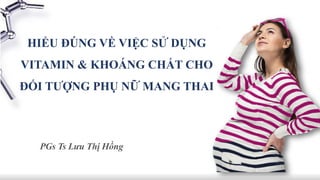 HIỂU ĐÚNG VỀ VIỆC SỬ DỤNG
VITAMIN & KHOÁNG CHẤT CHO
ĐỐI TƯỢNG PHỤ NỮ MANG THAI
PGs Ts Lưu Thị Hồng
 
