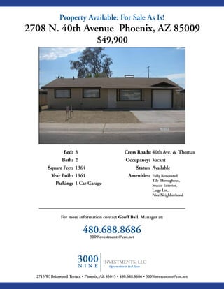 Property Available: For Sale As Is!
2708 N. 40th Avenue Phoenix, AZ 85009
                                    $49,900




                 Bed: 3                             Cross Roads: 40th Ave. & Thomas
                Bath: 2                             Occupancy: Vacant
        Square Feet: 1364                                 Status: Available
          Year Built: 1961                            Amenities:   Fully Renovated,
                                                                   Tile Throughout,
            Parking: 1 Car Garage                                  Stucco Exterior,
                                                                   Large Lot,
                                                                   Nice Neighborhood




               For more information contact Geoff Ball, Manager at:


                            480.688.8686
                             3009investments@cox.net




  2715 W. Briarwood Terrace • Phoenix, AZ 85045 • 480.688.8686 • 3009investments@cox.net
 