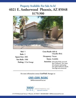 Property Available: For Sale As Is!
4021 E. Amberwood Phoenix, AZ 85048
                                   $179,900




               Bed: 5                               Cross Roads: 40th &
              Bath: 2                                            Chandler Blvd.
      Square Feet: 2001                              Occupancy: Vacant
        Year Built: 1988                                   Status: Available
           Parking: 2 Car Garage                       Amenities:   Ahwatukee/Fully renovated!
                                                                    Rare 5 bedroom! New carpet
                                                                    tile and paint, landscaping,
                                                                    Nice split level/Kyrene schools.
                                                                    Near high-end commercial.



               For more information contact Geoff Ball, Manager at:


                            480.688.8686
                             3009investments@cox.net




  2715 W. Briarwood Terrace • Phoenix, AZ 85045 • 480.688.8686 • 3009investments@cox.net
 