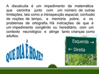 A discalculia é um impedimento da matemática
que caminha junto com um número de outras
limitações, tais como a introspecção espacial, confusão
de noções de tempo, a memória pobre, e os
problemas de ortografia. Há indicações de que é
um impedimento congênito ou hereditário, com um
contexto neurológico e atinge tanto crianças como
adultos.
 
