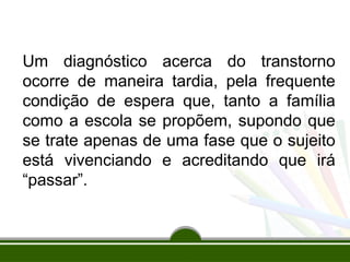 Um diagnóstico acerca do transtorno
ocorre de maneira tardia, pela frequente
condição de espera que, tanto a família
como a escola se propõem, supondo que
se trate apenas de uma fase que o sujeito
está vivenciando e acreditando que irá
“passar”.
 