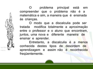 O problema principal está em
compreender que o problema não é a
matemática e sim, a maneira que é ensinada
às crianças.
O modo que a discalculia pode ser
tratada modifica totalmente a aproximação
entre o professor e o aluno que encontram,
juntos, uma nova e diferente maneira de
ensinar e aprender.
Entretanto, a discalculia é a menos
conhecida destes tipos de desordem de
aprendizagem e assim não é reconhecida
freqüentemente.
 