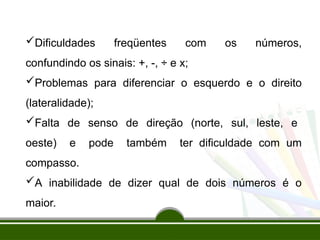 Dificuldades freqüentes com os números,
confundindo os sinais: +, -, ÷ e x;
Problemas para diferenciar o esquerdo e o direito
(lateralidade);
Falta de senso de direção (norte, sul, leste, e
oeste) e pode também ter dificuldade com um
compasso.
A inabilidade de dizer qual de dois números é o
maior.
 