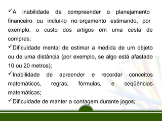 A inabilidade de compreender o planejamento
financeiro ou incluí-lo no orçamento estimando, por
exemplo, o custo dos artigos em uma cesta de
compras;
Dificuldade mental de estimar a medida de um objeto
ou de uma distância (por exemplo, se algo está afastado
10 ou 20 metros);
Inabilidade de apreender e recordar conceitos
matemáticos, regras, fórmulas, e seqüências
matemáticas;
Dificuldade de manter a contagem durante jogos;
 