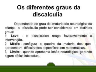 Os diferentes graus da
discalculia
Dependendo do grau de imaturidade neurológica da
criança, a discalculia pode ser considerada em distintos
graus:
1. Leve - o discalcúlico reage favoravelmente à
intervenção.
2. Médio - configura o quadro da maioria dos que
apresentam dificuldades específicas em matemáticas.
3. Limite - quando apresenta lesão neurológica, gerando
algum déficit intelectual.
 