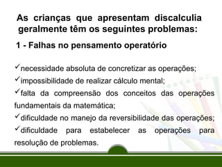 1 - Falhas no pensamento operatório
necessidade absoluta de concretizar as operações;
impossibilidade de realizar cálculo mental;
falta da compreensão dos conceitos das operações
fundamentais da matemática;
dificuldade no manejo da reversibilidade das operações;
dificuldade para estabelecer as operações para
resolução de problemas.
As crianças que apresentam discalculia
geralmente têm os seguintes problemas:
 