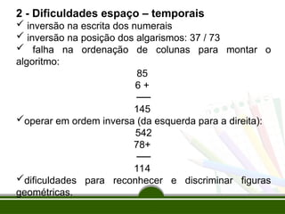 2 - Dificuldades espaço – temporais
 inversão na escrita dos numerais
 inversão na posição dos algarismos: 37 / 73
 falha na ordenação de colunas para montar o
algoritmo:
85
6 +
──
145
operar em ordem inversa (da esquerda para a direita):
542
78+
──
114
dificuldades para reconhecer e discriminar figuras
geométricas.
 