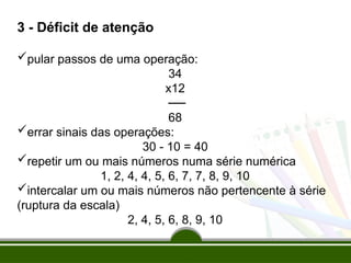 3 - Déficit de atenção
pular passos de uma operação:
34
x12
──
68
errar sinais das operações:
30 - 10 = 40
repetir um ou mais números numa série numérica
1, 2, 4, 4, 5, 6, 7, 7, 8, 9, 10
intercalar um ou mais números não pertencente à série
(ruptura da escala)
2, 4, 5, 6, 8, 9, 10
 