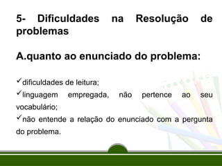 5- Dificuldades na Resolução de
problemas
A.quanto ao enunciado do problema:
dificuldades de leitura;
linguagem empregada, não pertence ao seu
vocabulário;
não entende a relação do enunciado com a pergunta
do problema.
 