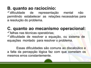 B. quanto ao raciocínio:
dificuldade de representação mental não
permitindo estabelecer as relações necessárias para
a resolução do problema.
C. quanto ao mecanismo operacional:
falhas nas técnicas operatórias;
dificuldade de resolver a equação, ou sistema de
equações montado para resolver o problema.
Essas dificuldades são comuns ao discalcúlico e
a falta da percepção lógica faz com que cometam os
mesmos erros constantemente.
 