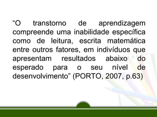 “O transtorno de aprendizagem
compreende uma inabilidade específica
como de leitura, escrita matemática
entre outros fatores, em indivíduos que
apresentam resultados abaixo do
esperado para o seu nível de
desenvolvimento” (PORTO, 2007, p.63)
 