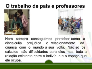 O trabalho de pais e professores
Nem sempre conseguimos perceber como a
discalculia prejudica o relacionamento da
criança com o mundo a sua volta. Não só os
cálculos são dificuldades para eles mas, toda a
relação existente entre o indivíduo e o espaço que
ele ocupa.
 