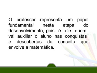O professor representa um papel
fundamental nesta etapa do
desenvolvimento, pois é ele quem
vai auxiliar o aluno nas conquistas
e descobertas do conceito que
envolve a matemática.
 