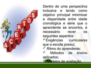 Dentro de uma perspectiva
inclusiva e tendo como
objetivo principal minimizar
a disparidade entre idade
cronológica e série que o
aprendente se encontra, é
necessário rever os
seguintes aspectos:
Exigências curriculares
que a escola possui;
 Ritmo do aprendente;
 Métodos de ensino
aplicados;
 Modelos de avaliação.
 