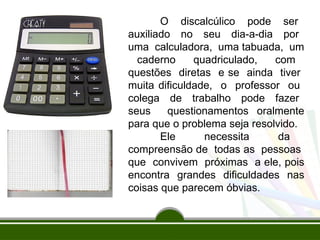 O discalcúlico pode ser
auxiliado no seu dia-a-dia por
uma calculadora, uma tabuada, um
caderno quadriculado, com
questões diretas e se ainda tiver
muita dificuldade, o professor ou
colega de trabalho pode fazer
seus questionamentos oralmente
para que o problema seja resolvido.
Ele necessita da
compreensão de todas as pessoas
que convivem próximas a ele, pois
encontra grandes dificuldades nas
coisas que parecem óbvias.
 