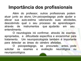 Importância dos profissionais
Além do professor, outros profissionais podem
atuar junto ao aluno. Um psicopedagogo pode ajudar a
elevar sua auto-estima valorizando suas atividades,
descobrindo qual o seu processo de aprendizagem
através de instrumentos que ajudarão em seu
entendimento.
O neurologista irá confirmar, através de exames
apropriados, a dificuldade específica e encaminhar para
tratamento. Um neuropsicologista também é importante
para detectar as áreas do cérebro afetadas.
O psicopedagogo, se procurado antes, pode
solicitar os exames e avaliação neurológica ou
neuropsicológica.
 