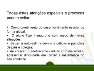 Todas estas atenções especiais e precoces
podem evitar:
• Comprometimento do desenvolvimento escolar de
forma global;
• O aluno ficar inseguro e com medo de novas
situações;
• Baixar a auto-estima devido a críticas e punições
de pais e colegas;
• Ao crescer, o adolescente / adulto com discalculia,
apresentar dificuldade em utilizar a matemática no
seu cotidiano.
 