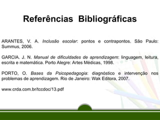 Referências Bibliográficas
ARANTES, V. A. Inclusão escolar: pontos e contrapontos. São Paulo:
Summus, 2006.
GARCIA. J. N. Manual de dificuldades de aprendizagem: linguagem, leitura,
escrita e matemática. Porto Alegre: Artes Médicas, 1998.
PORTO, O. Bases da Psicopedagogia: diagnóstico e intervenção nos
problemas de aprendizagem. Rio de Janeiro: Wak Editora, 2007.
www.crda.com.br/tccdoc/13.pdf
 