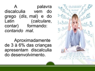 A palavra
discalculia vem do
grego (dis, mal) e do
Latin (calculare,
contar) formando:
contando mal.
Aproximadamente
de 3 à 6% das crianças
apresentam discalculia
do desenvolvimento.
 
