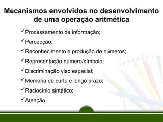 Mecanismos envolvidos no desenvolvimento
de uma operação aritmética
Processamento de informação;
Percepção;
Reconhecimento e produção de números;
Representação número/símbolo;
Discriminação viso espacial;
Memória de curto e longo prazo;
Raciocínio sintático;
Atenção.
 
