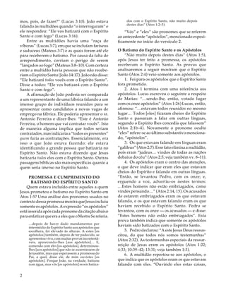 mos, pois, de fazer?” (Lucas 3:10). João estava
falando às multidões quando “o interrogaram” e
ele respondeu: “Ele vos batizará com o Espírito
Santo e com fogo” (Lucas 3:16).
Entre as multidões havia uma “raça de
víboras” (Lucas 3:7), em que se incluíam fariseus
e saduceus (Mateus 3:7) e as quais foram até ele
para receberem o batismo. Por causa da falta de
arrependimento, corriam o perigo de serem
“lançados ao fogo” (Mateus 3:8–10). Com certeza
entre a multidão havia pessoas que não receberiam o Espírito Santo (João 14:17). João não disse:
“Ele batizará todos vocês com o Espírito Santo”.
Disse a todos: “Ele vos batizará com o Espírito
Santo e com fogo”.
A afirmação de João poderia ser comparada
a um representante de uma fábrica falando a um
imenso grupo de indivíduos reunidos para se
apresentar como candidatos a novas vagas de
emprego na fábrica. Ele poderia apresentar o sr.
Antonio Ferreira e dizer-lhes: “Este é Antonio
Ferreira, o homem que vai contratar vocês”. Isto
de maneira alguma implica que todos seriam
contratados, mas indicaria a “todos os presentes”
quem faria as contratações. Essencialmente, era
isso o que João estava fazendo: ele estava
identificando a grande pessoa que batizaria no
Espírito Santo. Não estava dizendo que Jesus
batizaria todos eles com o Espírito Santo. Outras
passagens bíblicas são mais específicas quanto a
quem seria imerso no Espírito Santo.
PROMESSA E CUMPRIMENTO DO
BATISMO DO ESPÍRITO SANTO
Quem estava incluído entre aqueles a quem
Jesus prometeu o batismo no Espírito Santo em
Atos 1:5? Uma análise dos pronomes usados no
contexto dessa promessa mostra que Jesus incluiu
somente os apóstolos. A expressão “os apóstolos”
está inserida após cada pronome da citação abaixo
para enfatizar que era a eles que o Mestre Se referia.
…depois de haver dado mandamentos por
intermédio do Espírito Santo aos apóstolos que
escolhera, foi elevado às alturas. A estes [os
apóstolos] também, depois de ter padecido, se
apresentou vivo, com muitas provas incontestáveis, aparecendo-lhes [aos apóstolos]… E,
comendo com eles [os apóstolos], determinoulhes [aos apóstolos] que não se ausentassem de
Jerusalém, mas que esperassem a promessa do
Pai, a qual, disse ele, de mim ouvistes [os
apóstolos]. Porque João, na verdade, batizou
com água, mas vós [os apóstolos] sereis batiza-

2

dos com o Espírito Santo, não muito depois
destes dias” (Atos 1:2–5).

“Vós” e “eles” são pronomes que se referem
ao antecedente “apóstolos”, mencionado especificamente no início do versículo 2.
O Batismo do Espírito Santo e os Apóstolos
“Não muito depois destes dias” (Atos 1:5),
após Jesus ter feito a promessa, os apóstolos
receberam o Espírito Santo. As provas que
analisaremos a seguir mostram que o Espírito
Santo (Atos 2:4) veio somente aos apóstolos.
1. Foi para os apóstolos que o Espírito Santo
fora prometido.
2. Atos 1 termina com uma referência aos
apóstolos. Lucas escreveu o seguinte a respeito
de Matias: “…sendo-lhe, então, votado lugar
com os onze apóstolos” (Atos 1:26) Lucas, então,
afirmou: “…estavam todos reunidos no mesmo
lugar… Todos [eles] ficaram cheios do Espírito
Santo e passaram a falar em outras línguas,
segundo o Espírito lhes concedia que falassem”
(Atos 2:1b–4). Novamente o pronome oculto
“eles” refere-se ao último substantivo mencionado, “apóstolos”.
3. Os que estavam falando em línguas eram
“galileus” (Atos 2:7). Esse fato elimina a multidão,
pois eram “judeus… vindos de todas as nações
debaixo do céu” (Atos 2:5; veja também vv. 8–11).
4. Os apóstolos eram o centro das atenções,
o que deve indicar que eram eles que estavam
cheios do Espírito e falando em outras línguas.
“Então, se levantou Pedro, com os onze; e,
erguendo a voz, advertiu-os nestes termos:
…Estes homens não estão embriagados, como
vindes pensando…” (Atos 2:14, 15). Os acusados
de estarem embriagados eram os que estavam
falando, e os que estavam falando eram os que
haviam recebido o Espírito Santo. Pedro se
levantou, com os onze — os acusados — e disse:
“Estes homens não estão embriagados”. Esta
prova também indica que somente os apóstolos
haviam sido batizados com o Espírito Santo.
5. Pedro declarou: “A este Jesus Deus ressuscitou, do que todos nós somos testemunhas”
(Atos 2:32). As testemunhas especiais da ressurreição de Jesus eram os apóstolos (Atos 1:22;
4:33; 10:39–42; 13:31; veja também 1:3).
6. A multidão reportou-se aos apóstolos, o
que indica que os apóstolos eram os que estavam
falando com eles. “Ouvindo eles estas coisas,

 