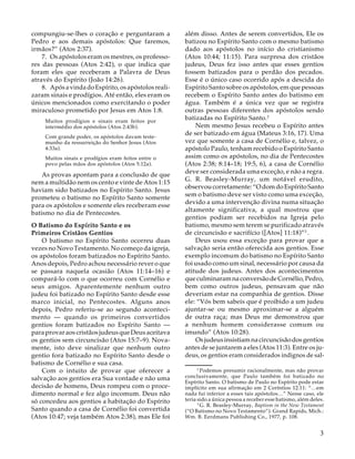 compungiu-se-lhes o coração e perguntaram a
Pedro e aos demais apóstolos: Que faremos,
irmãos?” (Atos 2:37).
7. Os apóstolos eram os mestres, os professores das pessoas (Atos 2:42), o que indica que
foram eles que receberam a Palavra de Deus
através do Espírito (João 14:26).
8. Após a vinda do Espírito, os apóstolos realizaram sinais e prodígios. Até então, eles eram os
únicos mencionados como exercitando o poder
miraculoso prometido por Jesus em Atos 1:8.
Muitos prodígios e sinais eram feitos por
intermédio dos apóstolos (Atos 2:43b).
Com grande poder, os apóstolos davam testemunho da ressurreição do Senhor Jesus (Atos
4:33a).
Muitos sinais e prodígios eram feitos entre o
povo pelas mãos dos apóstolos (Atos 5:12a).

As provas apontam para a conclusão de que
nem a multidão nem os cento e vinte de Atos 1:15
haviam sido batizados no Espírito Santo. Jesus
prometeu o batismo no Espírito Santo somente
para os apóstolos e somente eles receberam esse
batismo no dia de Pentecostes.
O Batismo do Espírito Santo e os
Primeiros Cristãos Gentios
O batismo no Espírito Santo ocorreu duas
vezes no Novo Testamento. No começo da igreja,
os apóstolos foram batizados no Espírito Santo.
Anos depois, Pedro achou necessário rever o que
se passara naquela ocasião (Atos 11:14–16) e
compará-lo com o que ocorreu com Cornélio e
seus amigos. Aparentemente nenhum outro
judeu foi batizado no Espírito Santo desde esse
marco inicial, no Pentecostes. Alguns anos
depois, Pedro referiu-se ao segundo acontecimento — quando os primeiros convertidos
gentios foram batizados no Espírito Santo —
para provar aos cristãos judeus que Deus aceitava
os gentios sem circuncisão (Atos 15:7–9). Novamente, isto deve sinalizar que nenhum outro
gentio fora batizado no Espírito Santo desde o
batismo de Cornélio e sua casa.
Com o intuito de provar que oferecer a
salvação aos gentios era Sua vontade e não uma
decisão de homens, Deus rompeu com o procedimento normal e fez algo incomum. Deus não
só concedeu aos gentios a habitação do Espírito
Santo quando a casa de Cornélio foi convertida
(Atos 10:47; veja também Atos 2:38), mas Ele foi

além disso. Antes de serem convertidos, Ele os
batizou no Espírito Santo com o mesmo batismo
dado aos apóstolos no início do cristianismo
(Atos 10:44; 11:15). Para surpresa dos cristãos
judeus, Deus fez isso antes que esses gentios
fossem batizados para o perdão dos pecados.
Esse é o único caso ocorrido após a descida do
Espírito Santo sobre os apóstolos, em que pessoas
recebem o Espírito Santo antes do batismo em
água. Também é a única vez que se registra
outras pessoas diferentes dos apóstolos sendo
batizadas no Espírito Santo.2
Nem mesmo Jesus recebeu o Espírito antes
de ser batizado em água (Mateus 3:16, 17). Uma
vez que somente a casa de Cornélio e, talvez, o
apóstolo Paulo, tenham recebido o Espírito Santo
assim como os apóstolos, no dia de Pentecostes
(Atos 2:38; 8:14–18; 19:5, 6), a casa de Cornélio
deve ser considerada uma exceção, e não a regra.
G. R. Beasley-Murray, um notável erudito,
observou corretamente: “O dom do Espírito Santo
sem o batismo deve ser visto como uma exceção,
devido a uma intervenção divina numa situação
altamente significativa, a qual mostrou que
gentios podiam ser recebidos na Igreja pelo
batismo, mesmo sem terem se purificado através
de circuncisão e sacrifício ([Atos] 11:18)”3 .
Deus usou essa exceção para provar que a
salvação seria então oferecida aos gentios. Esse
exemplo incomum do batismo no Espírito Santo
foi usado como um sinal, necessário por causa da
atitude dos judeus. Antes dos acontecimentos
que culminaram na conversão de Cornélio, Pedro,
bem como outros judeus, pensavam que não
deveriam estar na companhia de gentios. Disse
ele: “Vós bem sabeis que é proibido a um judeu
ajuntar-se ou mesmo aproximar-se a alguém
de outra raça; mas Deus me demonstrou que
a nenhum homem considerasse comum ou
imundo” (Atos 10:28).
Os judeus insistiam na circuncisão dos gentios
antes de se juntarem a eles (Atos 11:3). Entre os judeus, os gentios eram considerados indignos de sal12

Podemos presumir racionalmente, mas não provar
conclusivamente, que Paulo também foi batizado no
Espírito Santo. O batismo de Paulo no Espírito pode estar
implícito em sua afirmação em 2 Coríntios 12:11: “…em
nada fui inferior a esses tais apóstolos…” Nesse caso, ele
teria sido a única pessoa a receber esse batismo, além deles.
13
G. R. Beasley-Murray, Baptism in the New Testament
(“O Batismo no Novo Testamento”). Grand Rapids, Mich.:
Wm. B. Eerdmans Publishing Co., 1977, p. 108.

3

 