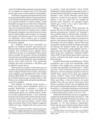 vação. Os cristãos judeus, portanto, estavam pregando o evangelho só a judeus (Atos 11:19). Deus quis
provar que aceitava tanto gentios como judeus.
Ao batizar os gentios no Espírito Santo, Deus
fez quatro declarações a Pedro e à igreja primitiva:
1) os cristãos judeus podiam se juntar aos gentios;
2) os gentios podiam se tornar cristãos, sendo
batizados em água para serem salvos; 3) podiam
ser batizados sem passar pela circuncisão, ou
seja, sem se tornarem judeus, e 4) os convertidos
gentios não deveriam ser tratados como cristãos
de segunda categoria, mas deveriam ser aceitos
pelos cristãos judeus como irmãos. Ao conceder
aos gentios um batismo que só fora concedido
aos apóstolos, Deus mostrou que os cristãos
gentios não deveriam ser considerados inferiores
de maneira alguma.
Se o Espírito Santo fosse concedido aos
gentios da maneira normal4 , não haveria evidência externa de que haviam de fato recebido o
Espírito. Era necessário haver alguma prova
irrefutável de que era unicamente Deus quem
fazia a escolha. Se os sinais visíveis do Espírito
Santo fossem concedidos aos gentios pela imposição das mãos de um apóstolo, como sucedeu em
outros casos (Atos 8:14–18; 19:6), poderiam
concluir que eram os homens, e não Deus, que
escolhiam a quem salvar.
Deus usou essa exceção, assim como usou as
exceções das leis da natureza quando realizou os
sinais no Egito (Êxodo 10:2) e assim como Jesus
usou milagres para identificar-Se como o Filho
de Deus (João 20:30, 31). A manifestação na casa
de Cornélio mostrou que o próprio Deus, e não
Pedro, estava oferecendo aos gentios perdão por
meio do evangelho.
Esse batismo no Espírito Santo provou a
Pedro que Deus estava decidindo aceitar os
gentios, dando-lhes a salvação e o lugar de
membros no corpo de Cristo. Deveriam ser
considerados iguais aos cristãos judeus. Pedro
foi levado progressivamente a essa conclusão
final através de uma interessante série de acontecimentos. Em primeiro lugar, numa visão, Deus
falou três vezes para ele matar e comer vários
tipos de animais (Atos 10:16). Depois, enquanto
refletia na visão, o Espírito lhe disse para ir com
14
A maneira normal de receber o Espírito Santo hoje,
assim como na época da igreja do Novo Testamento, é
tornando-se um filho de Deus por meio do batismo (Gálatas
3:26, 27) para o perdão, ou remissão, dos pecados (Atos 2:38).

4

os gentios “nada duvidando” (Atos 10:20).
Finalmente, Pedro chegou à conclusão de que “a
nenhum homem [deveria considerar] comum ou
imundo” (Atos 10:28). Baseado nesses fatos,
dispôs-se a juntar-se aos gentios. Ele também
passou a crer que “Deus não faz acepção de
pessoas; pelo contrário, em qualquer nação,
aquele que o teme e faz o que é justo lhe é
aceitável” (Atos 10:34b, 35).
Mesmo a essa altura, Pedro precisava de
provas. Ele não só tinha de parar de pensar nos
gentios como pessoas “comuns” ou “imundas”,
mas também tinha de oferecer-lhes salvação e
aceitá-los como irmãos. Com o intuito de levar
Pedro e os demais crentes judeus a aceitarem os
gentios como pessoas dignas da salvação, fez-se
necessário um outro milagre. Assim, Deus deu
aos gentios o poder de falar em línguas por meio
do batismo do Espírito Santo; ao que Pedro
indagou: “Porventura, pode alguém recusar a
água, para que não sejam batizados estes que,
assim como nós, receberam o Espírito Santo?”
(Atos 10:47). O que Pedro queria dizer com isto
é claro: o homem não pode recusar aquilo que
Deus decidiu.
Gareth L. Reese observou habilmente: “Pedro
reconheceu que o que fora derramado sobre
Cornélio e seus amigos era a mesma coisa que
sucedera aos apóstolos no Pentecostes”5 . Pedro
concluiu: “Pois, se Deus lhes concedeu o mesmo
dom que a nós nos outorgou quando cremos no
Senhor Jesus, quem era eu para que pudesse
resistir a Deus?” (Atos 11:17). Obviamente, o
batismo dos gentios no Espírito Santo provou a
Pedro que Deus, e não os homens, era quem
decidia. Essa não era apenas uma prova para
Pedro e os judeus crentes, mas era também uma
prova para cada geração sucessora. Deus provou
de uma vez — e nunca precisará provar novamente
— que Ele aceita os gentios sem incluir a circuncisão
e a observância da Lei (Atos 11:3; 15:1, 7–9).
Frederick Dale Bruner escreveu o seguinte a
respeito da declaração de Pedro em Atos 11: “Ele
enfatiza que o Espírito Santo descera sobre a casa
[de Cornélio] ‘como também sobre nós, no
princípio’ (v. 15). Essa ressalva é importante.
Pedro não diz que o Espírito Santo desceu sobre
a casa de Cornélio ‘como também ele sempre
15

Gareth L. Reese, New Testament History, Acts (“História
do Novo Testamento, Atos”). Joplin, Mo.: College Press,
1988, p. 404.

 
