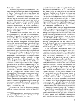 fazia a cada um’”6 .
A implicação parece evidente. Deus não havia
batizado mais ninguém no Espírito Santo, desde
o dia de Pentecostes (a menos que Paulo seja
contado). Os apóstolos foram os primeiros, os do
“princípio”; e até o episódio na casa de Cornélio,
haviam sido os últimos e únicos batizados dessa
maneira. O mesmo acontecimento que abriu as
portas para os judeus se tornarem cristãos tinha,
finalmente, aberto as portas para os gentios.
Abrindo as portas para os judeus e gentios da
mesma forma, Deus demonstrou que judeus e
gentios que se tornam cristãos ocupam a mesma
posição perante Ele.
Pedro usou esse caso anos mais tarde, em
resposta a questões que se levantaram quanto à
condição dos gentios incircuncisos que se tornaram cristãos. Disse ele: “Irmãos, vós sabeis que,
desde há muito, Deus me escolheu dentre vós
para que, por meu intermédio, ouvissem os gentios a palavra do evangelho e cressem. Ora, Deus,
que conhece os corações, lhes deu testemunho,
concedendo o Espírito Santo a eles, como também
a nós nos concedera” (Atos 15:7, 8). Essa é uma
indicação de que o batismo no Espírito Santo não
era um acontecimento que se repetia continuamente.
Outro fato torna-se aparente. O que Deus
requer para conceder o perdão dos pecados é o
mesmo, tanto para judeus como para gentios.
Pedro deveria dizer a Cornélio palavras pelas
quais ele fosse salvo (Atos 11:14). Pedro não
disse nada sobre o Espírito Santo, mas disse para
Cornélio crer e ser batizado (Atos 10:43, 47, 48).
Eram esses os atos que Jesus disse que levariam
à salvação: “Quem crer e for batizado será salvo”
(Marcos 16:16a). Pedro também disse aos judeus
para se “arrependerem e serem batizados em
nome de Jesus Cristo para remissão dos pecados”
(Atos 2:38a). Da mesma forma, “ordenou que [os
gentios] fossem batizados em nome de Jesus
Cristo” (Atos 10:48a). O batismo no Espírito Santo
não era um substituto do batismo em água, mas
sim uma prova para Pedro de que deveria mandar
Cornélio e sua casa receberem o batismo em
água (Atos 10:43, 47, 48).
O batismo no Espírito Santo não era uma
dádiva para mostrar que houve salvação. Os
16
Frederick Dale Bruner, A Theology of the Holy Spirit
(“Teologia do Espírito Santo”). Grand Rapids, Mich.: Wm.
B. Eerdmans Publishing Co., 1970, p. 194.

apóstolos foram batizados no Espírito Santo, no
dia de Pentecostes (Atos 1:4, 5; 2:4), para receberem poder (Atos 1:8), e não salvação. João Batista
recebeu o Espírito Santo desde o ventre de sua
mãe (Lucas 1:15). Esse Espírito não era para sua
salvação, mas constituía um sinal de que Deus o
escolhera para uma missão especial. O Novo
Testamento não contém nenhum indício de que
alguém tenha recebido o Espírito Santo para ser
salvo. Ele é dado aos que são filhos (Gálatas 4:6),
não para tornar alguém filho de Deus.
O relatório que chegou aos cristãos judeus da
Judéia a respeito dos gentios dizia que estes
haviam recebido a palavra de Deus (Atos 11:1).
A resposta dos gentios aceitando a Palavra foi a
mesma dos três mil judeus, no dia de Pentecostes:
“Então, os que lhe aceitaram a palavra foram
batizados” (Atos 2:41a). A palavra que aceitaram
com alegria foi a instrução de Pedro: “Arrependei-vos, e cada um de vós seja batizado em
nome de Jesus Cristo para remissão dos vossos
pecados” (Atos 2:38a). Os gentios aceitaram a
mesma mensagem de Pedro.
O que fizeram para serem salvos seguia um
padrão: ouviram a palavra, creram em Jesus, arrependeram-se e foram batizados. Outras passagens
bíblicas mostram o mesmo modelo (Marcos 16:16;
Atos 2:38; 22:16; Colossenses 2:12, 13; 1 Pedro
3:21). A exceção no caso desses gentios foi serem
primeiramente batizados no Espírito Santo.
Ao batizar esses primeiros gentios no Espírito
Santo, Deus mostrou Sua decisão em aceitar os
gentios. Além disso, mostrou que os gentios não
eram uma exceção com respeito ao que se requer
deles antes de serem perdoados. (A única exceção
era a maneira como Deus usou o batismo do
Espírito Santo para revelar Sua decisão de aceitar
os convertidos gentios.) Tiveram de aceitar o
evangelho (Atos 15:7), a palavra pela qual
poderiam ser salvos (Atos 11:14; Romanos 1:16;
Efésios 1:13). O Espírito Santo foi concedido a
eles não para mostrar que já estavam salvos, mas
para mostrar que a salvação lhes seria oferecida
por meio do evangelho (Atos 15:7–9). No caso de
Cornélio, Deus desviou-se da regra geral (João
14:17) somente para provar que Ele, e não Pedro,
estava abrindo as portas da salvação aos gentios.
Por intermédio desses primeiros convertidos
gentios, Deus demonstrou que pessoas de todas
as nações podem obter a salvação por meio de
Jesus, quando recebem o batismo em água. Abrin-

5

 