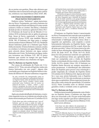 do Espírito Santo, nem todos estariam batizados
por esse “um só” Espírito nem conduzidos à
unidade que Paulo estava ensinando.
O batismo em água é o único batismo experimentado por todos os crentes, segundo o Livro
de Atos, enquanto que o batismo do Espírito
Santo foi dado somente a um grupo limitado.
Por essa razão, deve-se interpretar 1 Coríntios
12:13 como significando que através do batismo
em água, o Espírito Santo introduz todos os
crentes no corpo. Concluir que todos são
batizados pelo Espírito Santo num só corpo
não leva em conta a evidência histórica do
Livro de Atos8 .

do as portas aos gentios, Deus não afirmou que
o batismo não é essencial à salvação; pelo contrário, enfatizou sua importância (Atos 10:47, 48).
UM ÚNICO BATISMO É ORDENADO
PELO NOVO TESTAMENTO
Embora vários “batismos” sejam mencionados no Novo Testamento, um único batismo foi
reconhecido por Paulo em Efésios 4:5 como sendo
comum a todos os crentes. Em Éfeso, o batismo
de João já não se mostrava aplicável (Atos 19:1–
5). O batismo de Israel na lei de Moisés (1 Coríntios 10:2) certamente não se aplica às pessoas
hoje. Jesus já havia suportado o batismo de
sofrimento (Lucas 12:50; veja também Marcos
10:38, 39). O batismo em fogo para o castigo
eterno ainda é futuro (Mateus 3:10–12). Nenhum
desses batismos pode ser o batismo que Paulo
tinha em mente. O único batismo comum a todos
os cristãos é o batismo em água (Mateus 28:19),
pois através desse batismo em água somos
batizados em Cristo. No batismo em água, todos
nos tornamos um (Gálatas 3:27, 28). O único
batismo que existia no tempo em que Paulo
escreveu aos efésios era o batismo em água.
Não É o Batismo no Espírito Santo
Por causa da afirmação de Paulo em 1 Coríntios 12:13: “Pois, em um só Espírito, todos nós
fomos batizados em um corpo”, alguns têm
concluído que o batismo no Espírito Santo é o batismo de Efésios 4:5. Bruner salientou o seguinte:
Se este versículo for interpretado como se
referindo a um segundo e subseqüente batismo
no Espírito Santo, além do batismo em Cristo,
somente para alguns cristãos, estará sendo
praticada uma violência não só contra as
palavras do texto — “todos… todos” — mas
contra o propósito do texto em seu contexto
coríntio. O ponto central da mensagem de Paulo
aos coríntios é a unicidade de todos os batizados
em Cristo Jesus7 .

Após um estudo detalhado do batismo, o raciocínio seguinte torna-se evidente em relação ao batismo mencionado por Paulo em 1 Coríntios 12:13:
Paulo disse que todos receberam esse “um só”
batismo, que era para a união de todos os
crentes colocando-os dentro do corpo. A implicação desse argumento é que todos os cristãos
receberam esse batismo; portanto, todos estavam num corpo, independentemente de raça,
origem ou posição social. Se [hoje] somente
alguns [crentes] especiais recebessem o batismo
17

6

Ibid., p. 292.

O batismo no Espírito Santo é mencionado
no Novo Testamento em conexão com os poderes
miraculosos e/ou a revelação divina, e não
relacionado à habitação pessoal. Jesus disse o
seguinte aos apóstolos, com respeito a serem
futuramente batizados no Espírito Santo: “que
esperassem a promessa do Pai, a qual, disse ele,
de mim ouvistes” (Atos 1:4). Jesus estava Se referindo às Suas afirmações registradas em Mateus
10:19, 20; João 14:17, 26; 15:26; 16:7–15; 20:22.
Jesus fez tais promessas somente aos apóstolos.
Duas promessas feitas aos apóstolos deveriam ser cumpridas com a vinda do Espírito
Santo: a orientação divina a toda a verdade (João
14:26; 16:13) e poder (Atos 1:8). O batismo no
Espírito Santo deveria ser sempre associado a
essas promessas. A distribuição dos diferentes
dons do Espírito para prover essa orientação e
poder dependia da vontade do Espírito Santo
(1 Coríntios 12:11; Hebreus 2:4). Apesar de Cornélio e sua casa serem batizados com o Espírito
Santo (Atos 11:15, 16), não receberam os mesmos
dons que os apóstolos. (Dons especiais foram dados a eles como sinais de apostolado; 2 Coríntios
12:12.) Nem Cornélio nem os demais foram
guiados a toda a verdade como os apóstolos.
Não É o Batismo em Fogo
Embora mencionado juntamente com o batismo no Espírito Santo, o batismo em fogo não
deve ser associado a ele. Os que serão batizados
em fogo serão aqueles que Jesus submergirá no
fogo por ocasião do castigo eterno (Mateus 3:12).
Jack Lewis afirmou:
Com base nos dois objetos da preposição no
caso dativo, unidos por um conectivo à preposição antecedente, é comum se argumentar que
18

Owen D. Olbricht, Baptism: New Birth or Empty Ritual?
(“Batismo: Um Novo Nascimento ou um Ritual Vazio?”).
Delight, Ark.: Gospel Light Publishing Co., 1994, pp. 108–109.

 