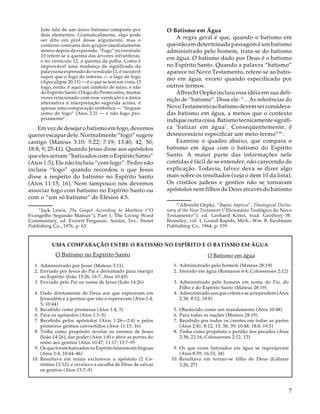 João fala de um único batismo composto por
dois elementos. Gramaticalmente, algo pode
ser dito em prol desse argumento, mas o
contexto contrasta dois grupos imediatamente
antes e depois da expressão. “Fogo” no versículo
10 refere-se à queima das árvores infrutíferas,
e no versículo 12, à queima da palha. Como é
improvável uma mudança de significado da
palavra na expressão do versículo 11, é razoável
supor que o fogo do inferno — o lago de fogo
(Apocalipse 20:15) — é o que se tem em vista. O
fogo, então, é aqui um símbolo de juízo, e não
do Espírito Santo. O fogo do Pentecostes, muitas
vezes relacionado com esse versículo e a única
alternativa à interpretação sugerida acima, é
apenas uma comparação simbólica — “línguas
como de fogo” (Atos 2:3) — e não fogo propriamente9 .

Em vez de desejar o batismo em fogo, devemos
querer escapar dele. Normalmente “fogo” sugere
castigo (Mateus 3:10; 5:22; 7:19; 13:40, 42, 50;
18:8, 9; 25:41). Quando Jesus disse aos apóstolos
que eles seriam “batizados com o Espírito Santo”
(Atos 1:5), Ele não incluiu “com fogo”. Pedro não
incluiu “fogo” quando recordou o que Jesus
disse a respeito do batismo no Espírito Santo
(Atos 11:15, 16). Nem tampouco nós devemos
associar fogo com batismo no Espírito Santo ou
com o “um só batismo” de Efésios 4:5.

O Batismo em Água
A regra geral é que, quando o batismo em
questão em determinada passagem é um batismo
administrado pelo homem, trata-se do batismo
em água. O batismo dado por Deus é o batismo
no Espírito Santo. Quando a palavra “batismo”
aparece no Novo Testamento, refere-se ao batismo em água, exceto quando especificado por
outros termos.
Albrecht Oepke incluiu essa idéia em sua definição de “batismo”. Disse ele: “…As referências do
Novo Testamento ao batismo devem ser consideradas batismo em água, a menos que o contexto
indique outra coisa. Batismo tecnicamente significa ‘batizar em água’. Conseqüentemente, é
desnecessário especificar um meio-termo”10 .
Examine o quadro abaixo, que compara o
batismo em água com o batismo do Espírito
Santo. A maior parte das informações nele
contidas é fácil de se entender, não carecendo de
explicação. Todavia, talvez deva se dizer algo
mais sobre os resultados (veja o item 10 da lista).
Os cristãos judeus e gentios não se tornaram
apóstolos nem filhos de Deus através do batismo
10

19

Jack Lewis, The Gospel According to Matthew (“O
Evangelho Segundo Mateus”), Part 1, The Living Word
Commentary, ed. Everett Ferguson. Austin, Tex.: Sweet
Publishing Co., 1976, p. 63.

Albrecht Oepke, “Bapto, baptizo”, Theological Dictionary of the New Testament (“Dicionário Teológico do Novo
Testamento”), ed. Gerhard Kittel, trad. Geoffrey W.
Bromiley, vol. 1. Grand Rapids, Mich.: Wm. B. Eerdmans
Publishing Co., 1964, p. 539.

UMA COMPARAÇÃO ENTRE O BATISMO NO ESPÍRITO E O BATISMO EM ÁGUA

O Batismo no Espírito Santo

O Batismo em água

1. Administrado por Jesus (Mateus 3:11)
2. Enviado por Jesus do Pai e derramado para imergir
no Espírito (João 15:26; 16:7; Atos 10:45)
3. Enviado pelo Pai no nome de Jesus (João 14:26)

1. Administrado pelo homem (Mateus 28:19)
2. Imersão em água (Romanos 6:4; Colossenses 2:12)

4. Dado diretamente de Deus aos que esperaram em
Jerusalém e a gentios que não o esperavam (Atos 1:4,
5; 10:44)
5. Recebido como promessa (Atos 1:4, 5)
6. Para os apóstolos (Atos 1:1–5)
7. Recebido pelos apóstolos (Atos 1:26—2:4) e pelos
primeiros gentios convertidos (Atos 11:15, 16)
8. Tinha como propósito revelar os ensinos de Jesus
(João 14:26), dar poder (Atos 1:8) e abrir as portas do
reino aos gentios (Atos 10:47; 11:17; 15:7–9)
9. Os que foram batizados no Espírito falaram em línguas
(Atos 2:4; 10:44–46)
10. Resultava em sinais exclusivos a apóstolo (2 Coríntios 12:12); e revelava a escolha de Deus de salvar
os gentios (Atos 15:7–9)

3. Administrado pelo homem em nome do Pai, do
Filho e do Espírito Santo (Mateus 28:19)
4. Administrado aos que crêem e se arrependem (Atos
2:38; 8:12; 18:8)
5. Obedecido como um mandamento (Atos 10:48)
6. Para todas as nações (Mateus 28:19)
7. Recebido por todos os crentes em todas as partes
(Atos 2:41; 8:12, 13, 38, 39; 10:48; 18:8; 19:5)
8. Tinha como propósito o perdão dos pecados (Atos
2:38; 22:16; Colossenses 2:12, 13)
9. Os que eram batizados em água se regozijavam
(Atos 8:39; 16:33, 34)
10. Resultava em tornar-se filho de Deus (Gálatas
3:26, 27)

7

 