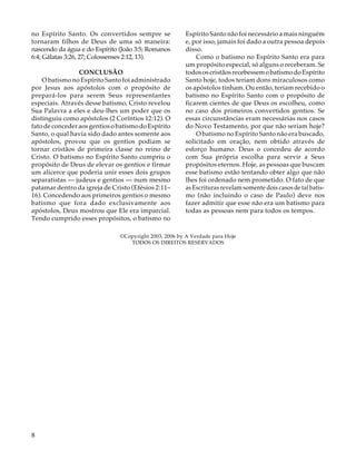 no Espírito Santo. Os convertidos sempre se
tornaram filhos de Deus de uma só maneira:
nascendo da água e do Espírito (João 3:5; Romanos
6:4; Gálatas 3:26, 27; Colossenses 2:12, 13).
CONCLUSÃO
O batismo no Espírito Santo foi administrado
por Jesus aos apóstolos com o propósito de
prepará-los para serem Seus representantes
especiais. Através desse batismo, Cristo revelou
Sua Palavra a eles e deu-lhes um poder que os
distinguiu como apóstolos (2 Coríntios 12:12). O
fato de conceder aos gentios o batismo do Espírito
Santo, o qual havia sido dado antes somente aos
apóstolos, provou que os gentios podiam se
tornar cristãos de primeira classe no reino de
Cristo. O batismo no Espírito Santo cumpriu o
propósito de Deus de elevar os gentios e firmar
um alicerce que poderia unir esses dois grupos
separatistas — judeus e gentios — num mesmo
patamar dentro da igreja de Cristo (Efésios 2:11–
16). Concedendo aos primeiros gentios o mesmo
batismo que fora dado exclusivamente aos
apóstolos, Deus mostrou que Ele era imparcial.
Tendo cumprido esses propósitos, o batismo no

Espírito Santo não foi necessário a mais ninguém
e, por isso, jamais foi dado a outra pessoa depois
disso.
Como o batismo no Espírito Santo era para
um propósito especial, só alguns o receberam. Se
todos os cristãos recebessem o batismo do Espírito
Santo hoje, todos teriam dons miraculosos como
os apóstolos tinham. Ou então, teriam recebido o
batismo no Espírito Santo com o propósito de
ficarem cientes de que Deus os escolheu, como
no caso dos primeiros convertidos gentios. Se
essas circunstâncias eram necessárias nos casos
do Novo Testamento, por que não seriam hoje?
O batismo no Espírito Santo não era buscado,
solicitado em oração, nem obtido através de
esforço humano. Deus o concedeu de acordo
com Sua própria escolha para servir a Seus
propósitos eternos. Hoje, as pessoas que buscam
esse batismo estão tentando obter algo que não
lhes foi ordenado nem prometido. O fato de que
as Escrituras revelam somente dois casos de tal batismo (não incluindo o caso de Paulo) deve nos
fazer admitir que esse não era um batismo para
todas as pessoas nem para todos os tempos.

©Copyright 2003, 2006 by A Verdade para Hoje
TODOS OS DIREITOS RESERVADOS

8

 