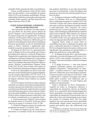 entender Pedro quando ele falava em hebraico.
Numa ocasião posterior (Atos 20:16), Paulo
falou em Jerusalém a uma multidão de judeus
(Atos 21:27) com formação multilíngüe. Porque
sabiam falar o hebraico, esses judeus conseguiram
entender Pedro quando este lhes discursou em
língua hebraica (Atos 21:40).
O QUE PAULO ENSINOU A RESPEITO
DO FALAR EM LÍNGUAS?
Até o presente, os debates travados sobre o
uso que Paulo fez do termo glossai (plural de
glossa), “línguas”, em 1 Coríntios 14, já resultaram
em quatro propostas de significados: 1) línguas
celestiais, 2) elocuções extáticas que não constituem um idioma, 3) discurso sofisticado que só
podia ser entendido pelos mais cultos ou 4) línguas
humanas que podiam ou não ser entendidas por
quem as falava. Somente o significado apresentado na quarta proposta pode estar correto.
As línguas de Atos 2:4 e 11, aparentemente,
eram as línguas nativas dos judeus que foram a
Jerusalém para observar a festa de Pentecostes.
Naquele dia, os apóstolos, não-falantes de línguas
estrangeiras, falaram as línguas dos vários países
ali representados. Falaram nas glossai (“línguas”;
Atos 2:11), também chamadas de dialektos (literalmente, “dialetos”, traduzido por “línguas” [Atos
21:40; 22:2; 26:14]). Esses termos são usados no
Novo Testamento somente para línguas conhecidas.
O Livro de Apocalipse usa glossai com referência às várias classificações ou grupos lingüísticos do mundo (Apocalipse 5:9; 7:9; 10:11; 11:9;
13:7; 14:6; 17:15). O termo não indica a existência
de línguas celestiais, falas extáticas ou orações
em línguas.
Se, em 1 Coríntios 14, Paulo se referia a línguas
celestiais ou extáticas (elocuções produzidas por
emoção e por pessoas induzidas a um êxtase), ou
a um discurso sofisticado, então ele estava usando
uma definição para glossai não usada em nenhuma outra parte da Bíblia. Ao usar o termo glossai,
Paulo se referia a línguas humanas conhecidas, como
é evidente considerando-se os seguintes fatos:
1. Paulo ensinou que “línguas” eram um dom
do Espírito Santo (1 Coríntios 12:10) que Deus
colocava na igreja (1 Coríntios 12:10, 11, 28).
2. O falar em línguas era para ser usado com
propósitos de ensino (1 Coríntios 14:6).
3. O falar em línguas era um sinal para os
descrentes (1 Coríntios 14:22). Se os descrentes

2

não podiam identificar se era algo miraculoso
que estava acontecendo, o falar em línguas não
poderia ser para eles um sinal do poder miraculoso de Deus.
4. As línguas eram para a edificação de quem
falava (1 Coríntios 14:4) ou, se interpretadas,
para a edificação da igreja (1 Coríntios 14:5). No
versículo 4 Paulo não estava dando permissão
para que se falasse em línguas na igreja visando
à auto-edificação. Pelo contrário, ele estava
mostrando que, a menos que houvesse interpretação, o falar em línguas podia beneficiar somente
quem estava falando. Mais adiante, ele afirmou
que ninguém deveria falar sem um intérprete
(1 Coríntios 14:28), visto que a igreja não seria edificada com algo que não entendia (1 Coríntios 14:5).
Segundo Paulo, todas as coisas feitas na
assembléia eram para a edificação da igreja, não
para a edificação pessoal (1 Coríntios 14:5, 12,
26). Se as línguas fossem elocuções extáticas sem
significado, não poderiam ser interpretadas e a
igreja não poderia ser assim edificada.
5. As línguas de Isaías 28:11, que Paulo citou
referindo-se ao dom de línguas em Corinto (1 Coríntios 14:21), eram línguas estrangeiras. Essas
“línguas” não eram elocuções extáticas ou línguas
de anjos.
6. O grego hermeneus — com suas formas
cognatas, incluindo aquelas com prefixos3 —
significa “interpretar”, “interpretação” ou “intérprete”. A palavra refere-se a uma tradução de
palavras conhecidas para uma língua existente.
A única exceção a essa regra é Lucas 24:27, onde
o significado é “explicar” passagens não entendidas pelos ouvintes. Isso implicaria que as
“línguas” de 1 Coríntios 14 eram línguas que
podiam ser interpretadas.
Nada é declarado no Novo Testamento a
respeito de todos os intérpretes obterem a
capacidade de interpretar através do Espírito
Santo ou se entendiam determinada língua por
terem aprendido essa língua anteriormente. A
capacidade de interpretar é mencionada, mas os
meios de se fazer essa interpretação nem sempre
são citados (1 Coríntios 14:27, 28). Isto pode
implicar que uma pessoa que havia aprendido
determinada língua podia interpretá-la tanto
quanto uma pessoa que, não conhecendo essa
13

Veja Mateus 1:23; Marcos 15:22, 34; Lucas 24:27; João
1:38, 41, 42; 9:7; Atos 4:36; 9:36; 13:8; 1 Coríntios 12:10, 30;
14:5, 13, 26, 27, 28; Hebreus 7:2.

 
