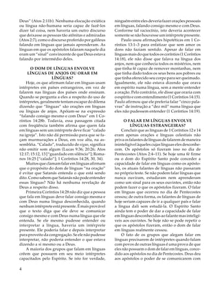 Deus” (Atos 2:11b). Nenhuma elocução extática
ou língua não-humana seria capaz de fazê-los
dizer tal coisa, nem haveria um outro discurso
que deixasse as pessoas tão atônitas e admiradas
(Atos 2:7), como o discurso proferido por galileus
falando em línguas que jamais aprenderam. As
línguas em que os apóstolos falaram naquele dia
eram um “sinal” convincente de que Deus estava
falando por intermédio deles.
O DOM DE LÍNGUAS ENVOLVE
LÍNGUAS DE ANJOS OU ORAR EM
LÍNGUAS?
Hoje, os que afirmam falar em línguas usam
intérpretes em países estrangeiros, em vez de
falarem nas línguas dos países onde ensinam.
Quando se pergunta a eles a respeito do uso de
intérpretes, geralmente tentam escapar do dilema
dizendo que “línguas” são orações em línguas
ou línguas de anjos. Apóiam-se na expressão
“falando consigo mesmo e com Deus” em 1 Coríntios 14:28b. Todavia, essa passagem citada
com freqüência também afirma que quem fala
em línguas sem um intérprete deve ficar “calado
na igreja”. Isto não dá permissão para que se façam murmurações a Deus, em voz alta, na assembléia. “Calado”, traduzido de sigao, significa
não emitir som algum (Lucas 9:36; 20:26; Atos
12:17; 15:12, 13 [“guardado em silêncio”]; Romanos 16:25 [“calado”]; 1 Coríntios 14:28, 30, 34).
Muitos que clamam falar em línguas afirmam
que o propósito do dom de línguas “na oração”
é evitar que Satanás entenda o que está sendo
dito. Como sabem que Satanás não pode entender
essas línguas? Não há nenhuma revelação de
Deus a respeito disso.
Primeira Coríntios 14:28 não diz que a pessoa
que fala em línguas deve falar consigo mesma e
com Deus numa língua desconhecida, quando
nenhum intérprete está presente. É mais provável
que o texto diga que ele deve se comunicar
consigo mesmo e com Deus numa língua que ele
entenda. Se ele mesmo pudesse entender ou
interpretar a língua, haveria um intérprete
presente. Ele poderia falar e depois interpretar
para proveito da congregação. Se ele não pudesse
interpretar, não poderia entender o que estava
dizendo a si mesmo ou a Deus.
A maioria dos grupos que falam em línguas
crêem que possuem em seu meio intérpretes
capacitados pelo Espírito. Se isto for verdade,

4

ninguém entre eles deveria fazer orações pessoais
em línguas, falando consigo mesmo e com Deus.
Conforme tal raciocínio, isto deveria acontecer
somente se não houvesse um intérprete presente.
Paulo usou afirmações hipotéticas em 1 Coríntios 13:1–3 para enfatizar que sem amor os
dons não faziam sentido. Apesar de falar em
línguas mais do que todos os coríntios (1 Coríntios
14:18), ele não disse que falava na língua dos
anjos, nem que conhecia todos os mistérios, nem
que tinha fé capaz de remover montanhas, nem
que tinha dado todos os seus bens aos pobres ou
que tinha oferecido seu corpo para ser queimado.
Igualmente, ele não estava dizendo que orava
em espírito numa língua, sem a mente entender
a oração. Pelo contrário, ele disse que oraria com
o espírito e com entendimento (1 Coríntios 14:15).
Paulo afirmou que ele preferia falar “cinco palavras” de instrução a “dez mil” numa língua que
eles não pudessem entender (1 Coríntios 14:19).
O FALAR EM LÍNGUAS ENVOLVE
LÍNGUAS ESTRANGEIRAS?
Concluir que as línguas de 1 Coríntios 12 e 14
eram apenas orações e línguas celestiais não
priva os falantes de línguas de falarem de maneira
ininteligível àqueles cujas línguas eles desconhecem. Os apóstolos só fizeram isso no dia de
Pentecostes (Atos 2:4–11). Se hoje uma fé firme
ou o dom do Espírito Santo pode conceder a
capacidade de falar em línguas como os apóstolos, os atuais falantes de línguas não passaram
no próprio teste. Se não podem falar línguas que
nunca ouviram, estudaram nem aprenderam
como um sinal para os seus ouvintes, então não
podem fazer o que os apóstolos fizeram. O falar
em línguas que ocorreu no dia de Pentecostes
cessou; de outra forma, os falantes de línguas de
hoje seriam capazes de ir a qualquer país e falar
a língua dali sem estudá-la. O Espírito Santo
ainda tem o poder de dar a capacidade de falar
em línguas desconhecidas ao falante mas inteligíveis aos ouvintes. Se hoje não se pode repetir o
que os apóstolos fizeram, então o dom de falar
em línguas realmente cessou.
O fato de os grupos que alegam falar em
línguas precisarem de intérpretes quando falam
com povos de outras línguas é uma prova de que
eles não possuem o dom de falar em línguas, concedido aos apóstolos no dia de Pentecostes. Deus deu
aos apóstolos o poder de se comunicarem com

 