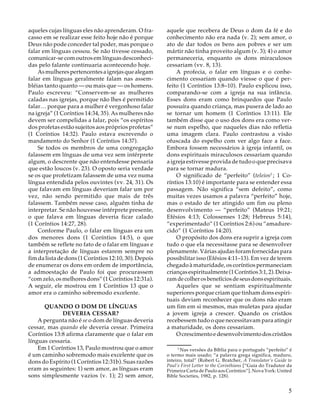 aqueles cujas línguas eles não aprenderam. O fracasso em se realizar esse feito hoje não é porque
Deus não pode conceder tal poder, mas porque o
falar em línguas cessou. Se não tivesse cessado,
comunicar-se com outros em línguas desconhecidas pelo falante continuaria acontecendo hoje.
As mulheres pertencentes a igrejas que alegam
falar em línguas geralmente falam nas assembléias tanto quanto — ou mais que — os homens.
Paulo escreveu: “Conservem-se as mulheres
caladas nas igrejas, porque não lhes é permitido
falar… porque para a mulher é vergonhoso falar
na igreja” (1 Coríntios 14:34, 35). As mulheres não
devem ser compelidas a falar, pois “os espíritos
dos profetas estão sujeitos aos próprios profetas”
(1 Coríntios 14:32). Paulo estava escrevendo o
mandamento do Senhor (1 Coríntios 14:37).
Se todos os membros de uma congregação
falassem em línguas de uma vez sem intérprete
algum, o descrente que não entendesse pensaria
que estão loucos (v. 23). O oposto seria verdade
se os que profetizam falassem de uma vez numa
língua entendida pelos ouvintes (vv. 24, 31). Os
que falavam em línguas deveriam falar um por
vez, não sendo permitido que mais de três
falassem. Também nesse caso, alguém tinha de
interpretar. Se não houvesse intérprete presente,
o que falava em línguas deveria ficar calado
(1 Coríntios 14:27, 28).
Conforme Paulo, o falar em línguas era um
dos menores dons (1 Coríntios 14:5), o que
também se reflete no fato de o falar em línguas e
a interpretação de línguas estarem sempre no
fim da lista de dons (1 Coríntios 12:10, 30). Depois
de enumerar os dons em ordem de importância,
a admoestação de Paulo foi que procurassem
“com zelo, os melhores dons” (1 Coríntios 12:31a).
A seguir, ele mostrou em 1 Coríntios 13 que o
amor era o caminho sobremodo excelente.
QUANDO O DOM DE LÍNGUAS
DEVERIA CESSAR?
A pergunta não é se o dom de línguas deveria
cessar, mas quando ele deveria cessar. Primeira
Coríntios 13:8 afirma claramente que o falar em
línguas cessaria.
Em 1 Coríntios 13, Paulo mostrou que o amor
é um caminho sobremodo mais excelente que os
dons do Espírito (1 Coríntios 12:31b). Suas razões
eram as seguintes: 1) sem amor, as línguas eram
sons simplesmente vazios (v. 1); 2) sem amor,

aquele que recebera de Deus o dom da fé e do
conhecimento não era nada (v. 2); sem amor, o
ato de dar todos os bens aos pobres e ser um
mártir não tinha proveito algum (v. 3); 4) o amor
permaneceria, enquanto os dons miraculosos
cessariam (vv. 8, 13).
A profecia, o falar em línguas e o conhecimento cessariam quando viesse o que é perfeito (1 Coríntios 13:8–10). Paulo explicou isso,
comparando-se com a igreja na sua infância.
Esses dons eram como brinquedos que Paulo
possuíra quando criança, mas pusera de lado ao
se tornar um homem (1 Coríntios 13:11). Ele
também disse que o uso dos dons era como verse num espelho, que naqueles dias não refletia
uma imagem clara. Paulo contrastou a visão
ofuscada do espelho com ver algo face a face.
Embora fossem necessários à igreja infantil, os
dons espirituais miraculosos cessariam quando
a igreja estivesse provida de tudo o que precisava
para se tornar madura.
O significado de “perfeito” (teleios5 ; 1 Coríntios 13:10) é importante para se entender essa
passagem. Não significa “sem defeito”, como
muitas vezes usamos a palavra “perfeito” hoje,
mas o estado de ter atingido um fim ou pleno
desenvolvimento — “perfeito” (Mateus 19:21;
Efésios 4:13; Colossenses 1:28; Hebreus 5:14),
“experimentado” (1 Coríntios 2:6) ou “amadurecido” (1 Coríntios 14:20).
O propósito dos dons era suprir a igreja com
tudo o que ela necessitasse para se desenvolver
plenamente. Várias ajudas foram fornecidas para
possibilitar isso (Efésios 4:11–13). Em vez de terem
chegado à maturidade, os coríntios permaneciam
crianças espiritualmente (1 Coríntios 3:1, 2). Deixaram de colher os benefícios de seus dons espirituais.
Aqueles que se sentiam espiritualmente
superiores porque criam que tinham dons espirituais deviam reconhecer que os dons não eram
um fim em si mesmos, mas muletas para ajudar
a jovem igreja a crescer. Quando os cristãos
recebessem tudo o que necessitavam para atingir
a maturidade, os dons cessariam.
O crescimento e desenvolvimento dos cristãos
15
Nas versões da Bíblia para o português “perfeito” é
o termo mais usado; “a palavra grega significa, maduro,
inteiro, total” (Robert G. Bratcher, A Translator’s Guide to
Paul’s First Letter to the Corinthians [“Guia do Tradutor da
Primeira Carta de Paulo aos Coríntios”]. Nova York: United
Bible Societies, 1982, p. 128).

5

 