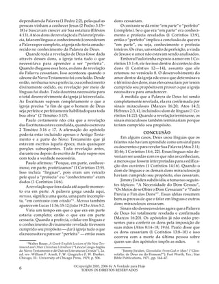 dependiam da Palavra (1 Pedro 2:2), pela qual as
pessoas vinham a conhecer Jesus (2 Pedro 3:15–
18) e buscavam crescer até Sua estatura (Efésios
4:13). Até os dons de revelação da Palavra (profecia, falar em línguas e conhecimento) concederam
a Palavra por completo, a igreja não teria amadurecido no conhecimento da Palavra de Deus.
Quando toda a revelação de Deus fosse dada
através desses dons, a igreja teria tudo o que
necessitava para aprender a ser “perfeita”.
Quando chegasse essa hora, os dons de revelação
da Palavra cessariam. Isso aconteceu quando o
cânone do Novo Testamento foi concluído. Desde
então, nenhuma nova profecia, ou conhecimento
divinamente cedido, ou revelação por meio de
línguas foi dado. Toda doutrina necessária para
o total desenvolvimento da igreja já foi revelada.
As Escrituras suprem completamente o que a
igreja precisa “a fim de que o homem de Deus
seja perfeito e perfeitamente habilitado para toda
boa obra” (2 Timóteo 3:17).
Paulo certamente não cria que a revelação
das Escrituras estava concluída, quando escreveu
2 Timóteo 3:16 e 17. A afirmação do apóstolo
poderia estar incluindo apenas o Antigo Testamento e a parte do Novo Testamento que já
estavam escritos àquela época, mais quaisquer
porções subseqüentes. Toda revelação antes,
durante ou depois do escrito de Paulo supre-nos
com toda a verdade necessária.
Paulo afirmou: “Porque, em parte, conhecemos e, em parte, profetizamos” (1 Coríntios 13:9).
Isso incluía “línguas”, pois eram um veículo
pelo qual a “profecia” e o “conhecimento” eram
dados (1 Coríntios 14:6).
A revelação que fora dada até aquele momento era em parte. A palavra grega usada aqui,
merous, significa uma quota, uma parte incompleta, “em contraste com o todo”6 . Merous também
aparece em Lucas 11:36; 15:12; João 19:23 e Atos 5:2.
Viria um tempo em que o que era em parte
estaria completo; então o que era em parte
cessaria. Quando a profecia, o falar em línguas e
o conhecimento divinamente revelado tivessem
cumprido seu propósito — dar à igreja tudo o que
ela necessitava para ser “perfeita” — então esses
16
Walter Bauer, A Greek-English Lexicon of the New Testament and Other Christian Literature (“Léxico Grego-Inglês
do Novo Testamento e de Outras Literaturas Cristãs”), 2a.
ed. rev. William F. Arndt, F. W. Gingrich e F. W. Danker.
Chicago, Ill.: University of Chicago Press, 1979, p. 506.

6

dons cessariam.
O contraste se dá entre “em parte” e “perfeito”
(completo). Se o que era “em parte” era conhecimento e profecia revelados (1 Coríntios 13:9),
então o “perfeito” implica a conclusão do que era
“em parte”, ou seja, conhecimento e profecia
inteiros. Os céus, um estado de perfeição, a vinda
de Jesus e o amor não estavam sendo analisados.
Embora Paulo tenha exposto o amor em 1 Coríntios 13:1–8, ele fez isso dentro do contexto dos
dons (1 Coríntios 12—14), assunto que ele
retomou no versículo 8. O desenvolvimento do
amor dentro da igreja não era o que determinava
o término dos dons; mas eles cessariam por terem
cumprido seu propósito em prover o que a igreja
necessitava para amadurecer.
À medida que a Palavra de Deus foi sendo
completamente revelada, ela era confirmada por
sinais miraculosos (Marcos 16:20; Atos 14:3;
Hebreus 2:3, 4), incluindo o dom de línguas (1 Coríntios 14:22). Quando a revelação terminasse, os
sinais miraculosos também terminariam porque
teriam cumprido seu propósito.
CONCLUSÃO
Em alguns casos, Deus usou línguas que os
falantes não haviam aprendido como um sinal para
os descrentes e para revelar Sua Palavra (Atos 2:11;
10:46; 1 Coríntios 14:6, 22). Essas línguas não deveriam ser usadas com os que não as conheciam,
a menos que fossem interpretadas para a edificação dos ouvintes (1 Coríntios 14:16). Quando o
dom de línguas e os demais dons miraculosos já
haviam cumprido seu propósito, eles cessaram.
Jimmy Jividen subdividiu o tema nos seguintes tópicos: “A Necessidade do Dom Cessou”,
“Os Meios de se Obter o Dom Cessaram” e “Paulo
Previu o Fim dos Dons”7 . Essas idéias resumem
bem as provas de que o falar em línguas e outros
dons miraculosos cessaram.
Sinais são desnecessários agora que a Palavra
de Deus foi totalmente revelada e confirmada
(Marcos 16:20). Os apóstolos já não estão presentes para conferir os dons pela imposição de
suas mãos (Atos 8:14–18; 19:6). Paulo disse que
os dons cessariam (1 Coríntios 13:8–10) e isso
ocorreu com a morte da última pessoa sobre
quem um dos apóstolos impôs as mãos.
■
17

Jimmy Jividen, Glossolalia: From God or Man? (“Glossolalia: de Deus ou do Homem?”). Fort Worth, Tex.: Star
Bible Publications, 1971, pp. 144–47.

©Copyright 2003, 2006 by A Verdade para Hoje
TODOS OS DIREITOS RESERVADOS

 