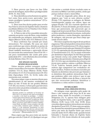 3. Deus provou que Jesus era Seu Filho
através de milagres, maravilhas e prodígios (João
20:30, 31; Atos 2:22).
4. Deus identificou certos homens (os apóstolos) como Seus porta-vozes aprovados “por
sinais, prodígios e poderes miraculosos” (2 Coríntios 12:12).
5. Deus usou Seu divino poder para revelar
Sua Palavra através do Espírito Santo a homens
escolhidos (Efésios 3:3–5; 2 Timóteo 3:16; 1 Pedro
1:10–12; 2 Pedro 1:20, 21).
6. A Palavra não só foi concedida miraculosamente aos porta-vozes de Deus, como também
foi confirmada por milagres, maravilhas e prodígios (Marcos 16:20; Atos 14:3; Hebreus 2:2–4).
7. Deus confirmou Sua vontade por sinais
miraculosos. Por exemplo, Ele usou um sinal
para confirmar que estava abrindo as portas da
salvação aos gentios (Atos 10:47; 11:17; 15:7–9).
Sinais também mostraram a aprovação divina
da conversão dos samaritanos (Atos 8:14–19) —
um povo normalmente não aceito pelo povo
judeu (João 4:9) — e do rebatismo dos convertidos
de João Batista (Atos 19:1–6).
HÁ SINAIS FALSOS
SENDO REALIZADOS
Falsos mestres podem conseguir realizar
sinais e maravilhas convincentes. Moisés (Deuteronômio 13:1–3), Jesus (Mateus 24:24), Paulo
(2 Coríntios 11:13–15; 2 Tessalonicenses 2:8–10) e
João (Apocalipse 13:13, 14; 16:14), todos eles
ensinaram essa verdade.
Devemos julgar o que os mestres dizem para
identificarmos se são mestres verdadeiros de
Deus ou não. O fruto de um profeta (Mateus
7:15–20), seu ensino, é a base pela qual devemos
discernir entre um profeta verdadeiro e um falso.
Deus instruiu Seu povo:
Quando profeta ou sonhador se levantar no
meio de ti e te anunciar um sinal ou prodígio,
e suceder o tal sinal ou prodígio… e disser:
Vamos após outros deuses, que não conheceste,
e sirvamo-los, não ouvirás as palavras desse
profeta ou sonhador; porquanto o Senhor, vosso
Deus, vos prova, para saber se amais o Senhor,
vosso Deus, de todo o vosso coração e de toda
a vossa alma. Andareis após o Senhor, vosso
Deus, e a ele temereis; guardareis os seus
mandamentos, ouvireis a sua voz, a ele servireis
e a ele vos achegareis. Esse profeta ou sonhador
será morto… (Deuteronômio 13:1–5).

Deus espera que Seu povo teste um mestre
pelo que este diz (1 João 4:1, 6). Qualquer um que

não ensine a verdade divina revelada como se
encontra na Bíblia é um falso profeta, ainda que
pareça realizar sinais e maravilhas.
O faraó foi enganado pelas obras de seus
mágicos que “com as suas ciências ocultas”
(Êxodo 7:11) repetiram os milagres de Moisés
transformando cajados em cobras, água em
sangue (Êxodo 7:20, 22) e fazendo aparecer rãs
(Êxodo 8:6, 7). Essas atividades, por mais miraculosas que parecessem, não provavam que os
mágicos de faraó eram de Deus. Da mesma forma,
os feitos semelhantemente incomuns, realizados
pelos modernos, e assim chamados, operadores
de milagres, não provam que Deus esteja operando através deles.
Devemos suspeitar da origem de tais práticas
enganosas. Não seriam poderes miraculosos falsos
de Satanás (2 Tessalonicenses 2:9), obras enganosas de homens motivados por Satanás (2 Coríntios
11:13–15), operações de erro permitidas por Deus
(2 Tessalonicenses 2:11, 12), ou sinais realizados
por demônios (Apocalipse 16:14)? Deus permite
que Satanás exerça esse poder hoje? Sabemos
que Deus deu permissão a Satanás para afligir Jó
(Jó 1:12; 2:6) e que um demônio dava forças a um
jovem para quebrar cadeias e grilhões (Marcos
5:2–4). Todavia, Satanás jamais foi capaz de
realizar algo comparável aos verdadeiros milagres de Deus. Poderes incomuns exercidos por
Satanás ou demônios não provam que Satanás e
os demônios têm poderes miraculosos hoje. O
que podemos saber com certeza é que os que
escreveram a Bíblia eram de Deus, e através do
que eles escreveram podemos identificar o
verdadeiro e o falso mestre (1 João 4:6).
OS MILAGRES
TINHAM UMA ORIGEM DIVINA
Os milagres eram operados pelo poder de
Deus e não somente pela força da fé de uma
pessoa. Jesus, tendo Se esvaziado a si mesmo
(Filipenses 2:6, 7), operou Seus milagres pelo
poder do Espírito Santo, com o qual foi ungido
(Mateus 12:28; Lucas 4:18; Atos 10:38). Jesus
concedeu alguns poderes miraculosos aos setenta
discípulos (Lucas 10:9, 17), bem como aos apóstolos, durante Seu ministério pessoal (Mateus 10:1),
talvez por meio do Espírito Santo que estava
com eles (João 14:17). Mais tarde, quando foram
batizados e ficaram cheios do Espírito Santo
(Atos 1:2–5; 2:4), foram dotados de mais poder

3

 