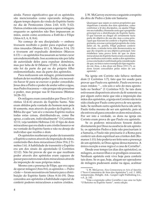 ainda. Parece significativo que só os apóstolos
são mencionados como operando milagres,
algum tempo depois da vinda do Espírito Santo
no dia de Pentecostes (Atos 2:43; 4:33; 5:12).
Outros cristãos não começaram a operar milagres
enquanto os apóstolos não lhes impuseram as
mãos, assim como aconteceu a Estêvão e Filipe
(Atos 6:5, 6, 8; 8:6).
No começo de seu discipulado — embora
tivessem recebido o poder para expulsar espíritos imundos (Mateus 10:1, 8; Marcos 3:14, 15)
e tivessem até expulsado demônios (Marcos
6:13) — os apóstolos fracassaram ao tentar curar
um endemoninhado. Isso aconteceu não por falta
de autoridade deles para expulsar demônios,
mas por falta de fé (Mateus 17:20). A falta de fé
não foi da parte do pai ou do próprio filho
endemoninhado, mas da parte dos apóstolos.
Para realizarem um milagre, primeiramente
tinham de ter recebido poder. Então, era necessário haver fé para se exercer o poder concedido.
Jesus deu a Pedro o poder de andar sobre a água,
mas Pedro fracassou — não porque não possuísse
o poder, mas porque sua fé fracassou (Mateus
14:28–31).
Os milagres eram concedidos por Deus (1 Coríntios 12:4–6) através do Espírito Santo. Não
eram obtidos pela vontade do homem nem pela
fé somente, mas através do poder do Espírito. A
Bíblia diz que “um só e o mesmo Espírito realiza
todas estas coisas, distribuindo-as, como lhe
apraz, a cada um, individualmente” (1 Coríntios
12:11; veja também Hebreus 2:4). O tipo de dom
miraculoso que era dado a um cristão baseava-se
na vontade do Espírito Santo e não no desejo do
indivíduo que recebia o dom.
Os apóstolos receberam o poder de transmitir
o Espírito a outros através da imposição de mãos,
conferindo-lhes dons miraculosos (Atos 19:6; 2 Timóteo 1:6). A habilidade de transmitir o Espírito
era um dos sinais do apostolado (2 Coríntios
12:12). Não há provas de que os que recebiam
poder através dos apóstolos eram capazes de
passar para outros esses dons miraculosos através
da imposição de suas próprias mãos.
Mesmo com a presença de Filipe, que era capaz
de operar milagres (Atos 8:6), os apóstolos — Pedro
e João — foram necessários em Samaria para a distribuição do Espírito Santo (Atos 8:14–19). Deus
concedeu aos apóstolos a habilidade especial de
conferir poderes miraculosos a outros cristãos.

4

J. W. McGarvey escreveu o seguinte a respeito
da obra de Pedro e João em Samaria:
Quaisquer que sejam os outros propósitos que
impeliram a missão dos dois apóstolos, como
confirmar a fé dos discípulos, ou ajudar Filipe
em seu trabalho, é bastante certo que o propósito
principal era a distribuição do Espírito Santo.
O que fizeram ao chegar ali certamente fazia
parte do objetivo de sua ida: mas a coisa principal que fizeram foi conferir o Espírito Santo;
portanto, era esse o principal propósito da visita
deles ali. Se, porém, Filipe pudesse conferir
tais dons, a missão teria sido desnecessária no
que diz respeito ao seu objetivo principal. Isto
estabelece uma prova forte de que os dons
miraculosos do Espírito Santo eram concedidos
por nenhuma outra mão, senão a dos apóstolos;
e essa conclusão é confirmada pela consideração
de que, no único outro exemplo do tipo registrado em Atos, o dos doze em Éfeso (19:1–7), os
dons foram concedidos pelas mãos de um
apóstolo1 .

Na igreja em Corinto não faltava nenhum
dom (1 Coríntios 1:7), fato que foi usado para
provar que Paulo era apóstolo. Paulo escreveu a
esses irmãos: “…vós sois o selo do meu apostolado no Senhor” (1 Coríntios 9:2). Se tais dons
estivessem disponíveis através da fé somente ou
por algum outro meio que não a imposição das
mãos dos apóstolos, a igreja em Corinto não teria
sido citada por Paulo como prova de seu apostolado. Se nenhum outro apóstolo havia ido até lá,
Paulo tinha mesmo de ser um apóstolo, pois só
ele estivera ali para conceder os dons miraculosos.
Por ser isto a verdade, os dons na igreja em
Corinto eram prova de que Paulo era apóstolo.
Se os poderes miraculosos fossem dados
diretamente por Deus na ausência de um apóstolo, os apóstolos Pedro e João não precisariam ir
a Samaria, e Paulo não precisaria ir a Roma para
conferir um dom espiritual aos cristãos dali (Romanos 1:11). Isto poderia ser feito sem a presença
de um apóstolo, se Deus agisse dessa maneira. A
única exceção a essa regra é a casa de Cornélio2 .
Desde esse tempo (os dias dos apóstolos), os
milagres, as maravilhas e os prodígios cessaram.
Nenhum apóstolo está vivo hoje para conferir
tais dons. Se os que, hoje, alegam ser operadores
de milagres pudessem andar na água, acalmar
1
J. W. McGarvey, New Commentary on Acts of Apostles
(“Novo Comentário de Atos dos Apóstolos”), vol. 1. 1892;
reimpressão, Delight, Ark.: Gospel Light Publishing Co.,
s.d., p. 142.
2
Veja a exposição sobre Cornélio e sua casa na lição
“O Batismo no Espírito Santo”, nesta edição.

 