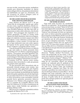 um mar revolto, ressuscitar mortos, multiplicar
comida para alimentar multidões ou operar
outros milagres óbvios, eles poderiam demonstrar
tais habilidades vez após vez. Entretanto, eles
são incapazes de realizar milagres como os
descritos no Novo Testamento.
OS MILAGRES ERAM REALIZADOS
POR CRENTES ESPECÍFICOS
Jesus afirmou em Marcos 16:17 e 18 que
“sinais hão de acompanhar aqueles que crêem:
em meu nome, expelirão demônios; falarão novas línguas; pegarão em serpentes; e, se alguma
coisa mortífera beberem, não lhes fará mal; se
impuserem as mãos sobre enfermos, eles ficarão
curados”. Essa passagem não responde as seguintes perguntas: 1) Todos os crentes serão
capazes de expelir demônios, falar novas línguas,
pegar em serpentes ou tomar veneno sem sofrer
mal algum e curar enfermos? 2) Esses dons se
restringirão a certos crentes? 3) Com base em
que os que realizarem esses atos serão capazes
de fazê-lo? 4) Por quanto tempo haverá esses
sinais? 5) Qual é o propósito desses sinais?
Uma declaração de Paulo fornece a evidência
de que nem todos os crentes possuíam dons
(1 Coríntios 12:7–11). Ele fez a seguinte pergunta
retórica: “Porventura, são todos apóstolos? Ou,
todos profetas? São todos mestres? Ou, operadores de milagres? Têm todos dons de curar? Falam
todos em outras línguas? Interpretam-nas todos?”
(1 Coríntios 12:27–31). Apenas certos crentes
possuíam dons miraculosos e cada um possuía
seu próprio dom específico.
Os que possuíam dons miraculosos não os
possuíam somente porque eram crentes, mas
porque haviam sido capacitados pelo Espírito
Santo (1 Coríntios 12:11). Seus poderes miraculosos eram resultado da distribuição do Espírito
Santo feita pelos apóstolos através da imposição
de suas mãos (Atos 8:14–17; 19:6). Por essa razão,
os dons miraculosos eram concedidos somente
quando havia apóstolos presentes (observe
Romanos 1:11). Tinham como propósito confirmar as verdades do evangelho (Marcos 16:20;
Atos 14:3; Hebreus 2:3, 4), pois o fundamento da
igreja estava sendo firmado nos apóstolos e
profetas (Efésios 2:20).
McGarvey fez o seguinte comentário certeiro
a respeito de Marcos 16:17 e 18:
A promessa não é que esses sinais os acom-

panhariam por algum tempo específico, nem
que deveriam acompanhar todo crente individual; mas simplesmente que acompanhariam
e seguiriam “os crentes” que constituíam o
corpo. Acompanhariam os crentes durante a
era apostólica — e não cada crente individual,
mas todos, ou quase todos, os corpos organizados e constituídos por crentes. Era um
cumprimento absoluto do que fora prometido.3

OS MILAGRES ERAM REALIZADOS
EM NOME DE JESUS
Uma noite antes de Jesus ser crucificado,
disse Ele aos apóstolos: “Se me pedirdes alguma
coisa em meu nome, eu o farei” (João 14:14). Com
base nisto alguns têm concluído que, se pedirmos
um milagre em nome de Jesus, ele acontecerá.
Todavia, esta afirmação foi feita aos apóstolos,
que eram os únicos presentes juntamente com
Jesus naquela ocasião (Mateus 26:20; Lucas 22:14).
O Livro de Atos relata que homens mandaram
um demônio sair de certa pessoa em nome de
Jesus, ao que o demônio respondeu: “Conheço a
Jesus e sei quem é Paulo; mas vós, quem sois?”
(Atos 19:13–15). Jesus dera o poder a Paulo, mas
não aos filhos de Ceva. O demônio entendia isso
e não obedeceu aos que não estavam autorizados
a dar-lhe ordens.
Jesus negará que conhece os ímpios que Lhe
disserem: “Senhor, Senhor! Porventura, não
temos nós profetizado em teu nome, e em teu
nome não expelimos demônios, e em teu nome
não fizemos muitos milagres?” (Mateus 7:22).
O poder para realizar milagres primeiramente
tinha de ser concedido; depois um milagre
poderia ser realizado pela fé, pedindo-se em
nome de Jesus. Um exemplo disso encontra-se
em Atos 3:1–16. Pedro e João, que receberam
poder quando o Espírito veio (Atos 1:8; 2:4),
curaram o paralítico em nome de Jesus (v. 6) e
através da fé que tinham no nome dEle (v. 16). Os
milagres não eram realizados com base na fé
somente ou simplesmente pedindo-se em nome
de Jesus. O poder tinha de ser concedido e a
partir daí o milagre poderia ser operado pela fé
no nome de Jesus.
OS MILAGRES NÃO ERAM
REALIZADOS POR DINHEIRO
Pedro disse ao mendigo paralítico: “Não
3
J. W. McGarvey, Matthew and Mark (“Mateus e
Marcos”), The New Testament Commentary, vol. 1. 1875;
reimpressão, Delight, Ark.: Gospel Light Publishing Co.,
s.d., p. 375.

5

 