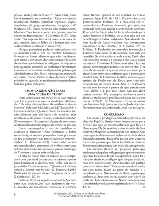 possuo nem prata nem ouro” (Atos 3:6a). Jesus
havia instruído os apóstolos: “Curai enfermos,
ressuscitai mortos, purificai leprosos, expeli
demônios; de graça recebestes, de graça dai”
(Mateus 10:8). Paulo escreveu que, muitas vezes,
labutara “em fome e sede, em jejuns, muitas
vezes; em frio e nudez” (2 Coríntios 11:27). Jesus
disse: “As raposas têm seus covis, e as aves do
céu, ninhos; mas o Filho do Homem não tem
onde reclinar a cabeça” (Lucas 9:58).
Os que possuíam poderes miraculosos não
os usavam com o fim de receber benefícios
financeiros. Jesus afirmou que eles receberam
sem custo e deveriam dar sem cobrar. Os assim
chamados operadores de milagres de hoje recebem quantias enormes de dinheiro e vivem num
luxo muito acima das condições dos pobres que
dão dinheiro a eles. Nisto não seguem o modelo
de Jesus, Paulo, Pedro e dos demais cristãos
primitivos, que não eram financeiramente beneficiados pelos milagres.
OS MILAGRES NÃO ERAM
UMA “CURA DE TUDO”
Jesus acreditava em médicos, o que implica
que Ele aprovava o uso da medicina. Afirmou
ele: “Os sãos não precisam de médico, e sim os
doentes” (Mateus 9:12; Marcos 2:17; Lucas 5:31).
Lucas era médico. Quando Paulo fez alusão a ele,
não afirmou que ele havia sido médico, mas
referiu-se a ele como “Lucas, o médico amado”
(Colossenses 4:14), um sinal de que ele continuou
sendo médico mesmo depois de tornar-se cristão.
Paulo recomendou o uso de remédios ao
escrever a Timóteo: “Não continues a beber
somente água; usa um pouco de vinho, por causa
do teu estômago e das tuas freqüentes enfermidades” (1 Timóteo 5:23). Paulo não estava
recomendando o consumo de vinho como uma
bebida, mas como um remédio para o estômago
de Timóteo e outras enfermidades.
O fato de Paulo não ter curado seus companheiros é um sinal de que a cura não era apenas
para beneficiar o doente, mas tinha um outro
propósito. Paulo escreveu: “Quanto a Trófimo,
deixei-o doente em Mileto” (2 Timóteo 4:20b).
Paulo não foi curado de seu “espinho na carne”
(2 Coríntios 12:7, 8).
Pode-se fazer as seguintes observações com
base nas declarações que acabamos de ver:
1) doentes devem utilizar médicos; 2) embora

6

Paulo tivesse o poder de um apóstolo e curasse
pessoas (Atos 14:9, 10; 19:11, 12), ele não curou
Timóteo nem Trófimo; 3) a medicina foi recomendada a Timóteo, devendo, portanto, ser
utilizada hoje para ajudar a curar nossas doenças;
4) ou a fé de Paulo não foi forte o bastante para
curar Timóteo e Trófimo, ou a cura não era um
benefício para todos os doentes. Não duvidaríamos da fé de Paulo e talvez não deveríamos
questionar a de Timóteo (2 Timóteo 1:5) ou
Trófimo. 5) Paulo não recomendou fé e oração a
Timóteo para curar-se da doença, mas sim um
remédio. Se a fé sozinha pode curar, Paulo deu
um conselho errado a Timóteo. 6) Se Paulo podia
ter curado Timóteo e Trófimo mas não o fez por
opção, cometeu grande injustiça contra eles. 7) A
cura devia ser feita apenas como um sinal para
atrair descrentes ou confirmar que a mensagem
era de Deus. 8) Timóteo e Trófimo sabiam que o
ensino de Paulo era de Deus, por isso não
precisavam de prova desse fato. 9) A Palavra
escrita nos fornece a prova de que precisamos
(João 20:30, 31), por isso Deus não nos dará
outras provas. Por exemplo, nenhuma prova
além de Moisés e os profetas foi dada ao rico em
Lucas 16:29–31. 10) Devemos utilizar os meios
que tivermos hoje para a recuperação de doenças.
Devemos orar pedindo ajuda, mas não milagres.
CONCLUSÃO
Os sinais e prodígios realizados por meio da
obra do Espírito Santo foram importantes para
provar aos que os testemunhavam que Deus é
Deus e que Ele Se revelou a nós através de Sua
Palavra. O Espírito Santo não está nos cristãos hoje
para operar diretamente neles ou através deles
miraculosamente. Essa obra parou com a morte
da última pessoa que havia recebido o dom do
Espírito pela imposição das mãos de um apóstolo.
Os mestres devem ser julgados pelo que
ensinam e não pelos milagres que aparentemente
operam. Devemos testar os espíritos (1 João 4:1),
não por sinais e prodígios que alegam realizar,
mas pelo que ensinam. Deus nos deu um padrão
para avaliarmos isso: “Eles procedem do mundo;
por essa razão, falam da parte do mundo, e o
mundo os ouve. Nós somos de Deus; aquele que
conhece a Deus nos ouve; aquele que não é da
parte de Deus não nos ouve. Nisto reconhecemos
o espírito da verdade e o espírito do erro” (1 João
4:5, 6).
■

©Copyright 2003, 2006 by A Verdade para Hoje
TODOS OS DIREITOS RESERVADOS

 