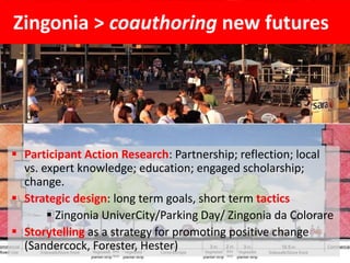 Zingonia > coauthoring new futures
 Participant Action Research: Partnership; reflection; local
vs. expert knowledge; education; engaged scholarship;
change.
 Strategic design: long term goals, short term tactics
 Zingonia UniverCity/Parking Day/ Zingonia da Colorare
 Storytelling as a strategy for promoting positive change
(Sandercock, Forester, Hester)
 
